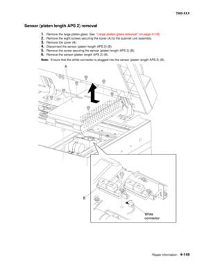 Page 527Repair information4-149
7500-XXX
Sensor (platen length APS 2) removal
1.Remove the large platen glass. See “Large platen glass removal” on page 4-142.
2.Remove the eight screws securing the cover (A) to the scanner unit assembly.
3.Remove the cover (A).
4.Disconnect the sensor (platen length APS 2) (B).
5.Remove the screw securing the sensor (platen length APS 2) (B).
6.Remove the sensor (platen length APS 2) (B).
Note:  Ensure that the white connector is plugged into the sensor (platen length APS 2) (B). 