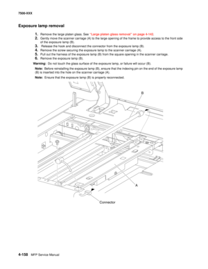 Page 5364-158MFP Service Manual 7500-XXX
Exposure lamp removal
1.Remove the large platen glass. See “Large platen glass removal” on page 4-142.
2.Gently move the scanner carriage (A) to the large opening of the frame to provide access to the front side 
of the exposure lamp (B).
3. Release the hook and disconnect the connector from the exposure lamp (B).
4.Remove the screw securing the exposure lamp to the scanner carriage (A).
5.Pull out the harness of the exposure lamp (B) from the square opening in the...