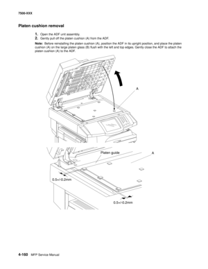 Page 5384-160MFP Service Manual 7500-XXX
Platen cushion removal
1.Open the ADF unit assembly.
2.Gently pull off the platen cushion (A) from the ADF.
Note:  Before reinstalling the platen cushion (A), position the ADF in its upright position, and place the platen 
cushion (A) on the large platen glass (B) flush with the left and top edges. Gently close the ADF to attach the 
platen cushion (A) to the ADF.
A
A Platen guide
0.5+/-0.2mm
0.5+/-0.2mm 