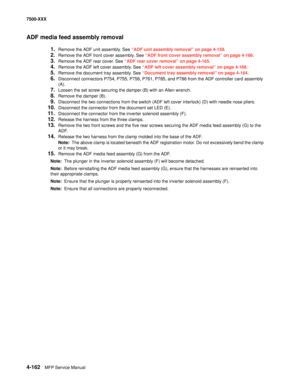 Page 5404-162MFP Service Manual 7500-XXX
ADF media feed assembly removal
1.Remove the ADF unit assembly. See “ADF unit assembly removal” on page 4-159.
2.Remove the ADF front cover assembly. See “ADF front cover assembly removal” on page 4-166.
3.Remove the ADF rear cover. See “ADF rear cover removal” on page 4-165.
4.Remove the ADF left cover assembly. See “ADF left cover assembly removal” on page 4-168.
5.Remove the document tray assembly. See “Document tray assembly removal” on page 4-164.
6.Disconnect...