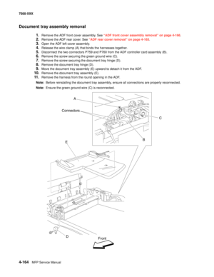 Page 5424-164MFP Service Manual 7500-XXX
Document tray assembly removal
1.Remove the ADF front cover assembly. See “ADF front cover assembly removal” on page 4-166.
2.Remove the ADF rear cover. See “ADF rear cover removal” on page 4-165.
3.Open the ADF left cover assembly.
4.Release the wire clamp (A) that binds the harnesses together.
5.Disconnect the two connectors P759 and P760 from the ADF controller card assembly (B).
6.Remove the screw securing the green ground wire (C).
7.Remove the screw securing the...