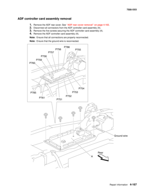 Page 545Repair information4-167
7500-XXX
ADF controller card assembly removal
1.Remove the ADF rear cover. See “ADF rear cover removal” on page 4-165.
2.Disconnect all connectors from the ADF controller card assembly (A).
3.Remove the five screws securing the ADF controller card assembly (A).
4.Remove the ADF controller card assembly (A).
Note:  Ensure that all connections are properly reconnected.
Note:  Ensure that the ground wire is reconnected.
P760P759P758
P785
P761
P751P752P753P754 P755 P786
P756
P757
A...