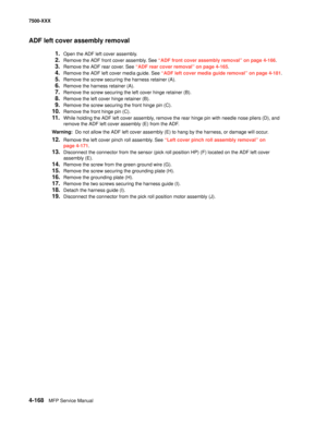 Page 5464-168MFP Service Manual 7500-XXX
ADF left cover assembly removal
1.Open the ADF left cover assembly.
2.Remove the ADF front cover assembly. See “ADF front cover assembly removal” on page 4-166.
3.Remove the ADF rear cover. See “ADF rear cover removal” on page 4-165.
4.Remove the ADF left cover media guide. See “ADF left cover media guide removal” on page 4-181.
5.Remove the screw securing the harness retainer (A).
6.Remove the harness retainer (A).
7.Remove the screw securing the left cover hinge...