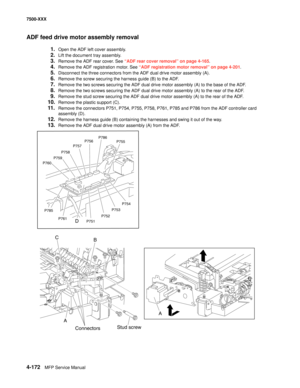 Page 5504-172MFP Service Manual 7500-XXX
ADF feed drive motor assembly removal
1.Open the ADF left cover assembly.
2.Lift the document tray assembly.
3.Remove the ADF rear cover. See “ADF rear cover removal” on page 4-165.
4.Remove the ADF registration motor. See “ADF registration motor removal” on page 4-201.
5.Disconnect the three connectors from the ADF dual drive motor assembly (A).
6.Remove the screw securing the harness guide (B) to the ADF.
7.Remove the two screws securing the ADF dual drive motor...