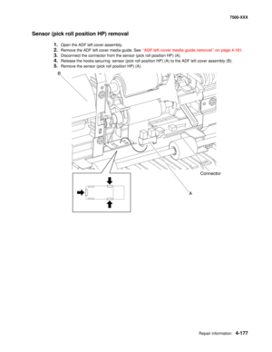 Page 555Repair information4-177
7500-XXX
Sensor (pick roll position HP) removal
1.Open the ADF left cover assembly.
2.Remove the ADF left cover media guide. See “ADF left cover media guide removal” on page 4-181.
3.Disconnect the connector from the sensor (pick roll position HP) (A).
4.Release the hooks securing  sensor (pick roll position HP) (A) to the ADF left cover assembly (B).
5.Remove the sensor (pick roll position HP) (A).
B
A
Connector 