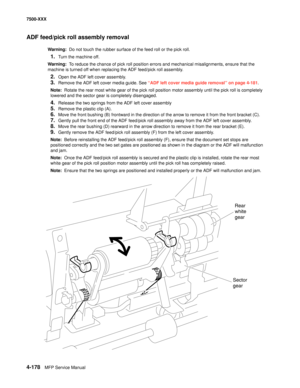 Page 5564-178MFP Service Manual 7500-XXX
ADF feed/pick roll assembly removal
Warning:  Do not touch the rubber surface of the feed roll or the pick roll.
1.Turn the machine off.
Warning:  To reduce the chance of pick roll position errors and mechanical misalignments, ensure that the 
machine is turned off when replacing the ADF feed/pick roll assembly.
2.Open the ADF left cover assembly.
3.Remove the ADF left cover media guide. See “ADF left cover media guide removal” on page 4-181.
Note:  Rotate the rear most...