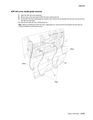 Page 559Repair information4-181
7500-XXX
ADF left cover media guide removal
1.Open the ADF left cover assembly.
2.Remove the screw securing the ADF left cover media guide (A).
3.Lift the ADF left cover media guide (A) upward, then remove the two bosses from the slot, and remove the 
two tabs from the holes.
4.Remove the ADF left cover media guide (A).
Note:  Before reinstalling the ADF left cover media guide (A), ensure that the two bosses and two tabs are 
correctly installed, or jamming will occur.
A Boss...