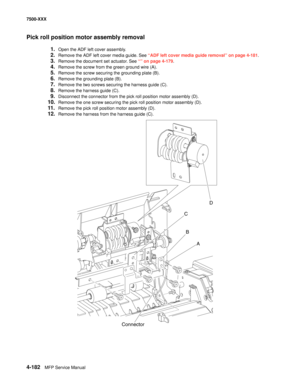 Page 5604-182MFP Service Manual 7500-XXX
Pick roll position motor assembly removal
1.Open the ADF left cover assembly.
2.Remove the ADF left cover media guide. See “ADF left cover media guide removal” on page 4-181.
3.Remove the document set actuator. See “” on page 4-179.
4.Remove the screw from the green ground wire (A).
5.Remove the screw securing the grounding plate (B).
6.Remove the grounding plate (B).
7.Remove the two screws securing the harness guide (C).
8.Remove the harness guide (C).
9.Disconnect the...