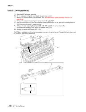 Page 5624-184MFP Service Manual 7500-XXX
Sensor (ADF width APS 1) 
1.Open the ADF left cover assembly.
2.Lift the separation roll guide assembly to its uppermost position.
3.Remove the actuator/media guide assembly. See “Actuator/media guide assembly removal” on 
page 4-190.
4.Remove the two screws securing the sensor mount (A) to the ADF.
5.Slide the sensor mount (A) from the underside of the ADF transport roll (B), and move it to the position in 
which the required sensor is easily removed.
6.Release the hook...