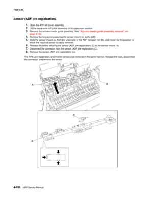 Page 5664-188MFP Service Manual 7500-XXX
Sensor (ADF pre-registration)
1.Open the ADF left cover assembly.
2.Lift the separation roll guide assembly to its uppermost position.
3.Remove the actuator/media guide assembly. See “Actuator/media guide assembly removal” on 
page 4-190.
4.Remove the two screws securing the sensor mount (A) to the ADF.
5.Slide the sensor mount (A) from the underside of the ADF transport roll (B), and move it to the position in 
which the required sensor is easily removed.
6.Release the...