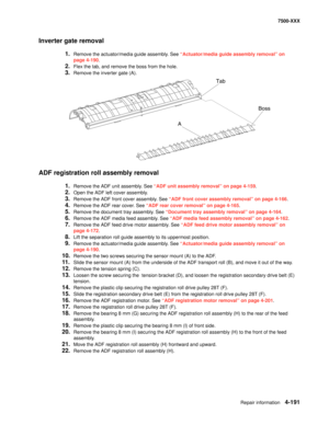 Page 569Repair information4-191
7500-XXX
Inverter gate removal
1.Remove the actuator/media guide assembly. See “Actuator/media guide assembly removal” on 
page 4-190.
2.Flex the tab, and remove the boss from the hole.
3.Remove the inverter gate (A).
ADF registration roll assembly removal
1.Remove the ADF unit assembly. See “ADF unit assembly removal” on page 4-159.
2.Open the ADF left cover assembly.
3.Remove the ADF front cover assembly. See “ADF front cover assembly removal” on page 4-166.
4.Remove the ADF...