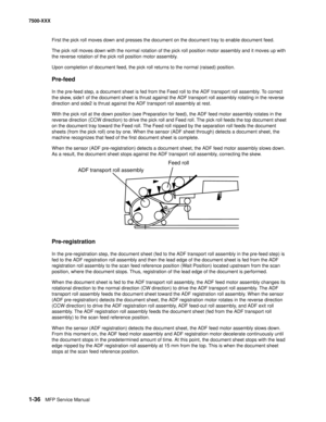 Page 581-36MFP Service Manual 7500-XXX
First the pick roll moves down and presses the document on the document tray to enable document feed.
The pick roll moves down with the normal rotation of the pick roll position motor assembly and it moves up with 
the reverse rotation of the pick roll position motor assembly.
Upon completion of document feed, the pick roll returns to the normal (raised) position. 
Pre-feed
In the pre-feed step, a document sheet is fed from the Feed roll to the ADF transport roll assembly....