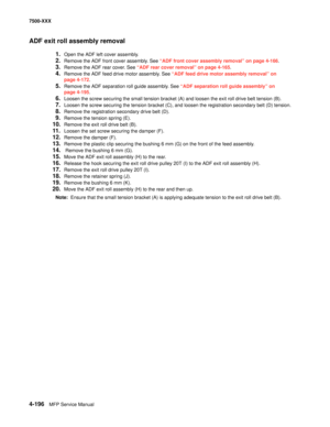 Page 5744-196MFP Service Manual 7500-XXX
ADF exit roll assembly removal
1.Open the ADF left cover assembly.
2.Remove the ADF front cover assembly. See “ADF front cover assembly removal” on page 4-166.
3.Remove the ADF rear cover. See “ADF rear cover removal” on page 4-165.
4.Remove the ADF feed drive motor assembly. See “ADF feed drive motor assembly removal” on 
page 4-172.
5.Remove the ADF separation roll guide assembly. See “ADF separation roll guide assembly” on 
page 4-195.
6.Loosen the screw securing the...