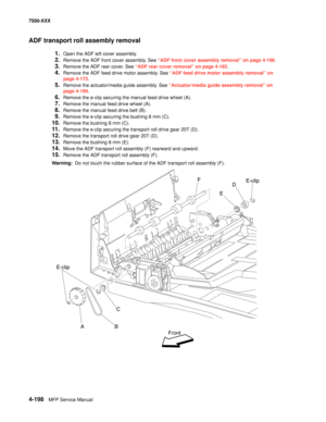 Page 5764-198MFP Service Manual 7500-XXX
ADF transport roll assembly removal
1.Open the ADF left cover assembly.
2.Remove the ADF front cover assembly. See “ADF front cover assembly removal” on page 4-166.
3.Remove the ADF rear cover. See “ADF rear cover removal” on page 4-165.
4.Remove the ADF feed drive motor assembly. See “ADF feed drive motor assembly removal” on 
page 4-172.
5.Remove the actuator/media guide assembly. See “Actuator/media guide assembly removal” on 
page 4-190.
6.Remove the e-clip securing...