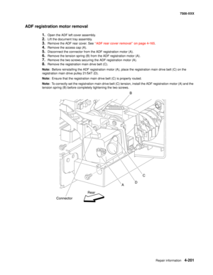 Page 579Repair information4-201
7500-XXX
ADF registration motor removal
1.Open the ADF left cover assembly.
2.Lift the document tray assembly.
3.Remove the ADF rear cover. See “ADF rear cover removal” on page 4-165.
4.Remove the access cap (A).
5.Disconnect the connector from the ADF registration motor (A).
6.Remove the tension spring (B) from the ADF registration motor (A).
7.Remove the two screws securing the ADF registration motor (A).
8.Remove the registration main drive belt (C).
Note:  Before reinstalling...