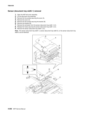 Page 5804-202MFP Service Manual 7500-XXX
Sensor (document tray width 1) removal
1.Open the ADF left cover assembly.
2.Lift the document tray assembly.
3.Remove the five screws securing the cover (A).
4.Remove the cover (A).
5.Remove the two screws securing the bracket (B). 
6.Remove the bracket (B).
7.Remove the connector from the sensor (document tray width 1) (C).
8.Release the hooks securing the sensor (document tray width 1) (C).
9.Remove the sensor (document tray width 1) (C).
Note:  The sensor (document...