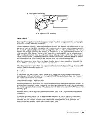 Page 59General information1-37
7500-XXX
Scan control
Scanning of the image illuminated with the exposure lamp of the full rate carriage is controlled by changing the 
feed speed according to the copy magnification. 
The document sheet stopping at the scan feed reference position is then fed to the scan position when the scan 
signal is sent from the main unit of the machine after the predetermined time lapse following the paper detection 
at sensor (ADF registration). Upon receipt of the scan signal, the ADF...