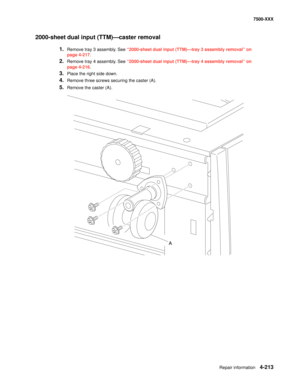 Page 591Repair information4-213
7500-XXX
2000-sheet dual input (TTM)–caster removal 
1.Remove tray 3 assembly. See “2000-sheet dual input (TTM)–tray 3 assembly removal” on 
page 4-217.
2.Remove tray 4 assembly. See “2000-sheet dual input (TTM)–tray 4 assembly removal” on 
page 4-216.
3.Place the right side down. 
4.Remove three screws securing the caster (A). 
5.Remove the caster (A). 
A 