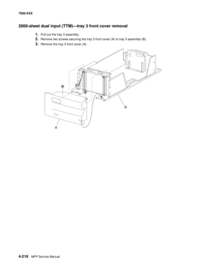 Page 5964-218MFP Service Manual 7500-XXX
2000-sheet dual input (TTM)–tray 3 front cover removal 
1.Pull out the tray 3 assembly. 
2.Remove two screws securing the tray 3 front cover (A) to tray 3 assembly (B). 
3.Remove the tray 3 front cover (A). 
AB 