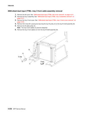 Page 6004-222MFP Service Manual 7500-XXX
2000-sheet dual input (TTM)–tray 3 front cable assembly removal 
1.Remove the left cover. See “2000-sheet dual input (TTM)–left cover removal” on page 4-211. 
2.Remove the tray 3 assembly. See “2000-sheet dual input (TTM)–tray 3 assembly removal” on 
page 4-217.
3.Remove the tray 3 front cover. See “2000-sheet dual input (TTM)–tray 3 front cover removal” on 
page 4-218.
4.Remove the E-clip with a prying tool securing the tray lift pulley (A) to the tray lift shaft...