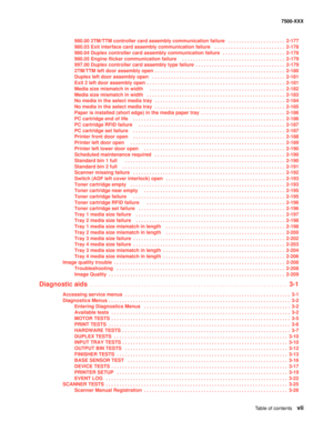 Page 7Table of contentsvii
7500-XXX
980.00 2TM/TTM controller card assembly communication failure   . . . . . . . . . . . . . . . . . . . . .  2-177
980.03 Exit interface card assembly communication failure  . . . . . . . . . . . . . . . . . . . . . . . . . .  2-178
980.04 Duplex controller card assembly communication failure   . . . . . . . . . . . . . . . . . . . . . . .  2-178
980.05 Engine flicker communication failure    . . . . . . . . . . . . . . . . . . . . . . . . . . . . . . . . . . . . . .  2-179...