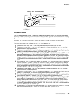 Page 61General information1-39
7500-XXX
Duplex document
The ADF scans the image on Side 1 (side facing up when set on the tray), inverts the document sheet, scans 
the image on Side 2 (side facing down when set on the tray), and then ejects the document sheet while inverting 
it.
Therefore, the duplex document sheet is ejected with Side 2 up as with the simplex document sheet.
For two simplex documents, feed is performed in the following sequence.
1.The first document sheet (Side 1) is fed to the ADF transport...