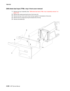 Page 6064-228MFP Service Manual 7500-XXX
2000-sheet dual input (TTM)–tray 4 front cover removal 
1.Remove the tray 4 assembly. See “2000-sheet dual input (TTM)–tray 4 assembly removal” on 
page 4-216.
2.Remove two screws securing the tray 4 front cover (A). 
3.Remove the tray 4 front cover (A) by moving it upward in the direction of the arrow.
4.Remove the four screws securing the bracket (B) to the tray.
5.Remove the bracket (B).
B
A 