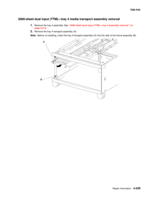 Page 607Repair information4-229
7500-XXX
2000-sheet dual input (TTM)–tray 4 media transport assembly removal 
1.Remove the tray 4 assembly. See “2000-sheet dual input (TTM)–tray 4 assembly removal” on 
page 4-216.
2.Remove the tray 4 transport assembly (A). 
Note:  Before re-installing, insert the tray 4 transport assembly (A) into the rails of the frame assembly (B). 
A
B 