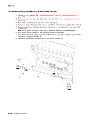 Page 6084-230MFP Service Manual 7500-XXX
2000-sheet dual input (TTM)–tray 4 rear cables removal 
1.Remove the tray 4 assembly. See “2000-sheet dual input (TTM)–tray 4 assembly removal” on 
page 4-216.
2.Remove the tray 4 front cover. See “2000-sheet dual input (TTM)–tray 4 front cover removal” on 
page 4-228.
3.Place the tray 4 assembly on its right side as shown in the figure. 
4.Remove the E-clip with a prying tool securing the tray lift cable pulley (A) to the tray lift shaft assembly (B). 
5.Gently move the...