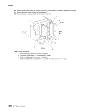 Page 6104-232MFP Service Manual 7500-XXX
10.Remove two E-clips with a prying tool securing the two small pulleys (F) on the rear of the frame assembly. 
11.Remove two small guides (G) and two small pulleys (F). 
12.Remove the tray 4 rear cables (D) from the bottom plate (H).
Note:  Before re-installing: 
—It is recommended that all four cables be replaced. 
—Ensure tray 4 rear cables (D) are not twisted or kinked. 
—Route the cables properly as shown in the figure. 
—Replace the cables by setting the frame...