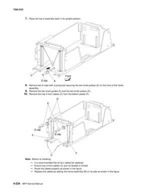 Page 6124-234MFP Service Manual 7500-XXX
7.Place the tray 4 assembly back in its upright position. 
8.Remove two E-clips with a prying tool securing the two small pulleys (D) on the front of the frame 
assembly. 
9.Remove the two small guides (E) and the two small pulleys (D). 
10.Remove the tray 4 front cables (C) from the bottom plates (F). 
Note:  Before re-installing: 
—It is recommended that all four cables be replaced. 
—Ensure tray 4 front cables (C) are not twisted or kinked. 
—Route the cables properly...