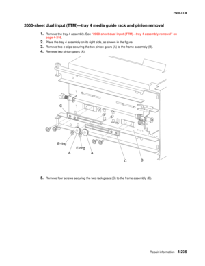 Page 613Repair information4-235
7500-XXX
2000-sheet dual input (TTM)–tray 4 media guide rack and pinion removal 
1.Remove the tray 4 assembly. See “2000-sheet dual input (TTM)–tray 4 assembly removal” on 
page 4-216.
2.Place the tray 4 assembly on its right side, as shown in the figure. 
3.Remove two e-clips securing the two pinion gears (A) to the frame assembly (B). 
4.Remove two pinion gears (A). 
5.Remove four screws securing the two rack gears (C) to the frame assembly (B). 
C
E-ring
A
A
CB E-ring 