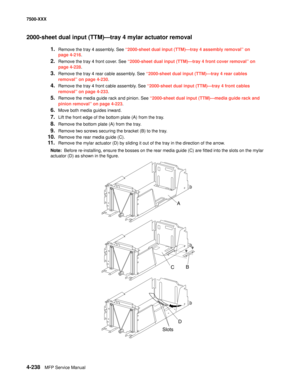 Page 6164-238MFP Service Manual 7500-XXX
2000-sheet dual input (TTM)–tray 4 mylar actuator removal 
1.Remove the tray 4 assembly. See “2000-sheet dual input (TTM)–tray 4 assembly removal” on 
page 4-216.
2.Remove the tray 4 front cover. See “2000-sheet dual input (TTM)–tray 4 front cover removal” on 
page 4-228.
3.Remove the tray 4 rear cable assembly. See “2000-sheet dual input (TTM)–tray 4 rear cables 
removal” on page 4-230.
4.Remove the tray 4 front cable assembly. See “2000-sheet dual input (TTM)–tray 4...