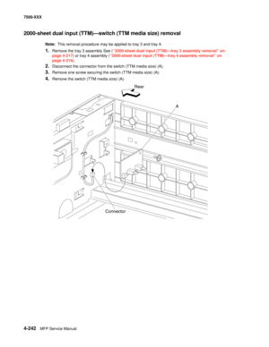 Page 6204-242MFP Service Manual 7500-XXX
2000-sheet dual input (TTM)–switch (TTM media size) removal 
Note:  This removal procedure may be applied to tray 3 and tray 4. 
1.Remove the tray 3 assembly See (“2000-sheet dual input (TTM)–tray 3 assembly removal” on 
page 4-217) or tray 4 assembly (“2000-sheet dual input (TTM)–tray 4 assembly removal” on 
page 4-216). 
2.Disconnect the connector from the switch (TTM media size) (A). 
3.Remove one screw securing the switch (TTM media size) (A). 
4.Remove the switch...