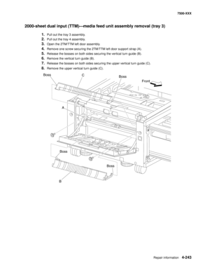 Page 621Repair information4-243
7500-XXX
2000-sheet dual input (TTM)–media feed unit assembly removal (tray 3) 
1.Pull out the tray 3 assembly. 
2.Pull out the tray 4 assembly. 
3.Open the 2TM/TTM left door assembly. 
4.Remove one screw securing the 2TM/TTM left door support strap (A). 
5.Release the bosses on both sides securing the vertical turn guide (B). 
6.Remove the vertical turn guide (B). 
7.Release the bosses on both sides securing the upper vertical turn guide (C). 
8.Remove the upper vertical turn...