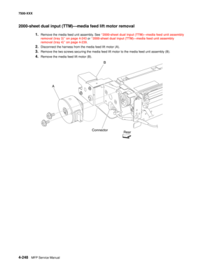 Page 6264-248MFP Service Manual 7500-XXX
2000-sheet dual input (TTM)–media feed lift motor removal  
1.Remove the media feed unit assembly. See “2000-sheet dual input (TTM)–media feed unit assembly 
removal (tray 3)” on page 4-243 or “2000-sheet dual input (TTM)–media feed unit assembly 
removal (tray 4)” on page 4-239. 
2.Disconnect the harness from the media feed lift motor (A). 
3.Remove the two screws securing the media feed lift motor to the media feed unit assembly (B). 
4.Remove the media feed lift motor...