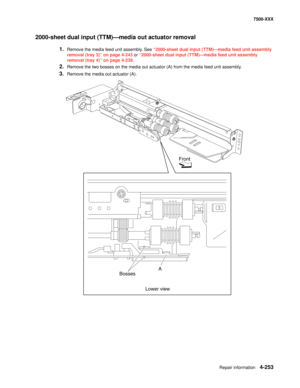 Page 631Repair information4-253
7500-XXX
2000-sheet dual input (TTM)–media out actuator removal 
1.Remove the media feed unit assembly. See “2000-sheet dual input (TTM)–media feed unit assembly 
removal (tray 3)” on page 4-243 or “2000-sheet dual input (TTM)–media feed unit assembly 
removal (tray 4)” on page 4-239.
2.Remove the two bosses on the media out actuator (A) from the media feed unit assembly. 
3.Remove the media out actuator (A). 
Front
Bosses
Lower viewA 