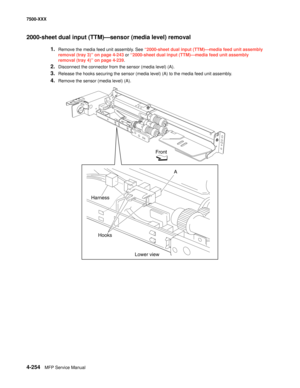 Page 6324-254MFP Service Manual 7500-XXX
2000-sheet dual input (TTM)–sensor (media level) removal 
1.Remove the media feed unit assembly. See “2000-sheet dual input (TTM)–media feed unit assembly 
removal (tray 3)” on page 4-243 or “2000-sheet dual input (TTM)–media feed unit assembly 
removal (tray 4)” on page 4-239. 
2.Disconnect the connector from the sensor (media level) (A). 
3.Release the hooks securing the sensor (media level) (A) to the media feed unit assembly. 
4.Remove the sensor (media level) (A)....