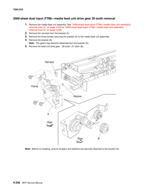 Page 6364-258MFP Service Manual 7500-XXX
2000-sheet dual input (TTM)–media feed unit drive gear 29 tooth removal 
1.Remove the media feed unit assembly. See “2000-sheet dual input (TTM)–media feed unit assembly 
removal (tray 3)” on page 4-243 or “2000-sheet dual input (TTM)–media feed unit assembly 
removal (tray 4)” on page 4-239.
2.Remove the harness from the bracket (A). 
3.Remove the three screws securing the bracket (A) to the media feed unit assembly. 
4.Remove the bracket (A). 
Note:  The gears may...