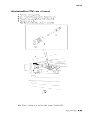 Page 637Repair information4-259
7500-XXX
2000-sheet dual input (TTM)–feed roll removal
1.Remove the media tray assembly. 
2.Move the feed unit front guide (A) in the direction of the arrow. 
3.Release the hook securing the feed roll (B) to the shaft (C). 
4.Remove the feed roll (B). 
Note:  Do not touch the rubber surface of the feed roll (B). 
Note:  Before re-installing, do not touch the rubber surface of the feed roll (B). 
Front
A HookC
B 