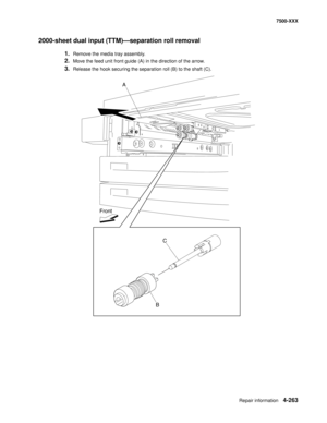 Page 641Repair information4-263
7500-XXX
2000-sheet dual input (TTM)–separation roll removal 
1.Remove the media tray assembly. 
2.Move the feed unit front guide (A) in the direction of the arrow. 
3.Release the hook securing the separation roll (B) to the shaft (C). 
A
C
B Front 