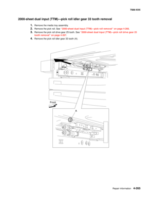 Page 643Repair information4-265
7500-XXX
2000-sheet dual input (TTM)–pick roll idler gear 33 tooth removal 
1.Remove the media tray assembly. 
2.Remove the pick roll. See “2000-sheet dual input (TTM)–pick roll removal” on page 4-266. 
3.Remove the pick roll drive gear 25 tooth. See “2000-sheet dual input (TTM)–pick roll drive gear 25 
tooth removal” on page 4-267. 
4.Remove the pick roll idler gear 33 tooth (A). 
Front
A 