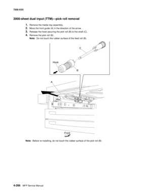 Page 6444-266MFP Service Manual 7500-XXX
2000-sheet dual input (TTM)–pick roll removal 
1.Remove the media tray assembly. 
2.Move the front guide (A) in the direction of the arrow. 
3.Release the hook securing the pick roll (B) to the shaft (C). 
4.Remove the pick roll (B). 
Note:  Do not touch the rubber surface of the feed roll (B).
Note:  Before re-installing, do not touch the rubber surface of the pick roll (B).
C
B Hook
A
Front 