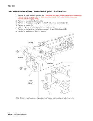 Page 6464-268MFP Service Manual 7500-XXX
2000-sheet dual input (TTM)–feed unit drive gear 27 tooth removal
1.Remove the media feed unit assembly. See “2000-sheet dual input (TTM)–media feed unit assembly 
removal (tray 3)” on page 4-243 or “2000-sheet dual input (TTM)–media feed unit assembly 
removal (tray 4)” on page 4-239.
2.Remove the harness from the bracket (A). 
3.Remove the three screws securing the bracket (A) to the media feed unit assembly. 
4.Remove the bracket (A). 
Note:  The gears may become...