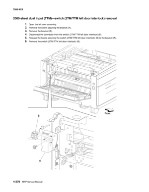 Page 6484-270MFP Service Manual 7500-XXX
2000-sheet dual input (TTM)–switch (2TM/TTM left door interlock) removal 
1.Open the left door assembly. 
2.Remove the screw securing the bracket (A). 
3.Remove the bracket (A). 
4.Disconnect the connector from the switch (2TM/TTM left door interlock) (B). 
5.Release the hooks securing the switch (2TM/TTM left door interlock) (B) to the bracket (A). 
6.Remove the switch (2TM/TTM left door interlock) (B). 
B
AFront 