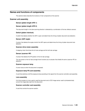 Page 67General information1-45
7500-XXX
Names and functions of components
The sections below describe the functions of main components of the scanner.
Scanner unit assembly
Sensor (platen length APS 1)
Sensor (platen length APS 2)
The document length in the slow scanning direction is detected by a combination of the two reflector sensors.
Switch (platen interlock)
A switch that detects whether the ADF is open and determines the timing of platen document size detection.
Sensor (ADF angle)
A sensor that detects...