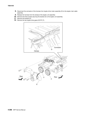 Page 6664-288MFP Service Manual 7500-XXX
8.Disconnect the connector of the harness from duplex drive motor assembly (D) to the duplex main cable 
assembly.
9.Release the harness from the clamps of the duplex unit assembly.
10.Remove the three screws securing the bracket (E) to the duplex unit assembly.
11.Remove the bracket (E).
12.Remove the two duplex drive gears 33/74T (F).
ClampsD
Rear
E Rear
F
FConnector 