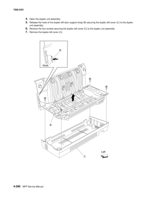 Page 6684-290MFP Service Manual 7500-XXX
4.Open the duplex unit assembly.
5.Release the hook of the duplex left door support strap (B) securing the duplex left cover (C) to the duplex 
unit assembly. 
6.Remove the four screws securing the duplex left cover (C) to the duplex unit assembly.
7.Remove the duplex left cover (C). 
B
C HookB
Left 