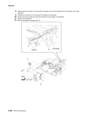 Page 6724-294MFP Service Manual 7500-XXX
8.Disconnect the connector of the harness from duplex drive motor assembly (D) to the duplex main cable 
assembly.
9.Release the harness from the clamps of the duplex unit assembly.
10.Remove the three screws securing the bracket (E) to the duplex unit assembly.
11.Remove the bracket (E).
12.Remove the duplex drive gear 42T (F).
ClampsD
F
Rear
EConnector 