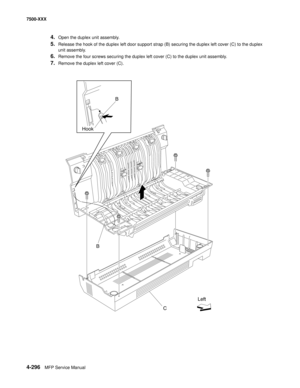 Page 6744-296MFP Service Manual 7500-XXX
4.Open the duplex unit assembly.
5.Release the hook of the duplex left door support strap (B) securing the duplex left cover (C) to the duplex 
unit assembly. 
6.Remove the four screws securing the duplex left cover (C) to the duplex unit assembly.
7.Remove the duplex left cover (C). 
 
B
C HookB
Left 